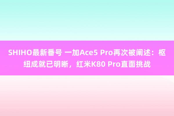 SHIHO最新番号 一加Ace5 Pro再次被阐述：枢纽成就已明晰，红米K80 Pro直面挑战