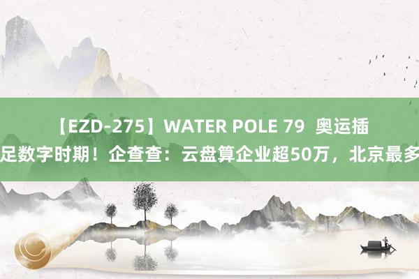 【EZD-275】WATER POLE 79  奥运插足数字时期！企查查：云盘算企业超50万，北京最多