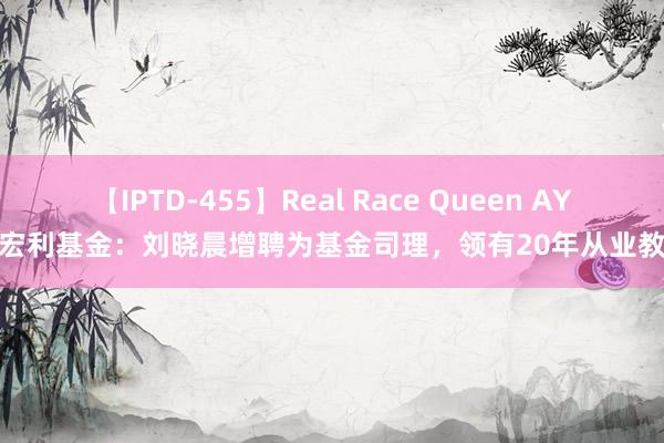 【IPTD-455】Real Race Queen AYA 宏利基金：刘晓晨增聘为基金司理，领有20年从业教化