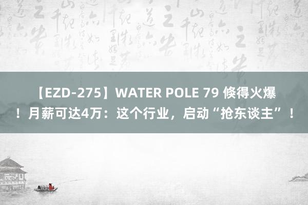 【EZD-275】WATER POLE 79 倏得火爆！月薪可达4万：这个行业，启动“抢东谈主” ！