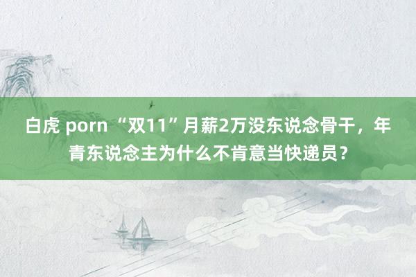 白虎 porn “双11”月薪2万没东说念骨干，年青东说念主为什么不肯意当快递员？