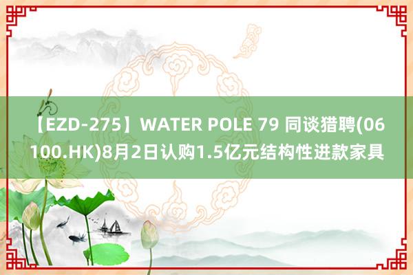 【EZD-275】WATER POLE 79 同谈猎聘(06100.HK)8月2日认购1.5亿元结构性进款家具