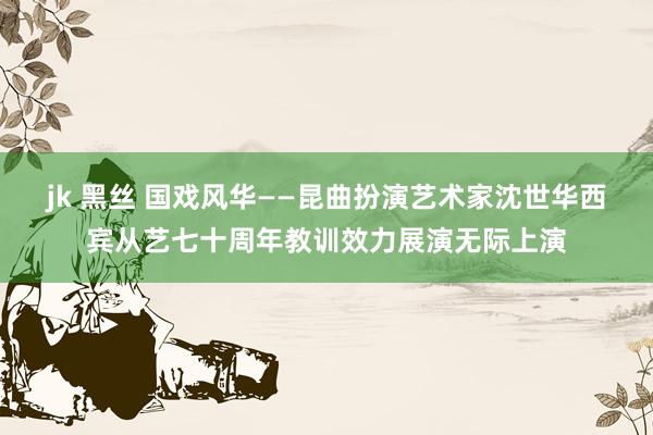 jk 黑丝 国戏风华——昆曲扮演艺术家沈世华西宾从艺七十周年教训效力展演无际上演