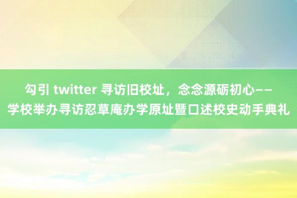 勾引 twitter 寻访旧校址，念念源砺初心——学校举办寻访忍草庵办学原址暨口述校史动手典礼