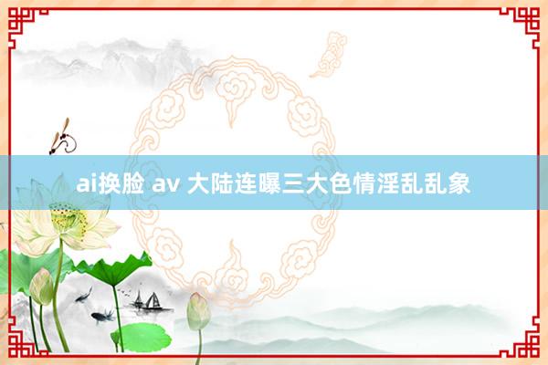 ai换脸 av 大陆连曝三大色情淫乱乱象