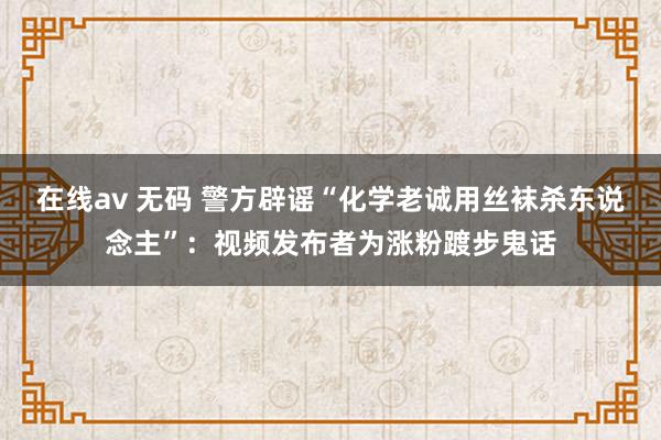 在线av 无码 警方辟谣“化学老诚用丝袜杀东说念主”：视频发布者为涨粉踱步鬼话