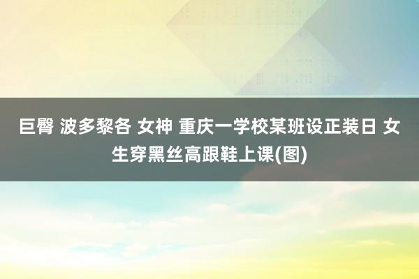 巨臀 波多黎各 女神 重庆一学校某班设正装日 女生穿黑丝高跟鞋上课(图)