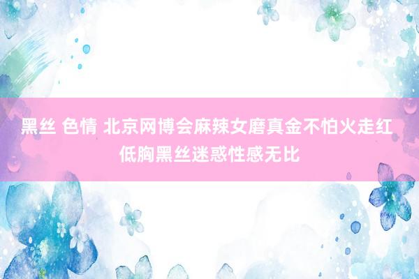 黑丝 色情 北京网博会麻辣女磨真金不怕火走红 低胸黑丝迷惑性感无比