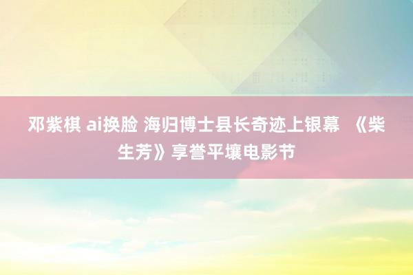 邓紫棋 ai换脸 海归博士县长奇迹上银幕  《柴生芳》享誉平壤电影节