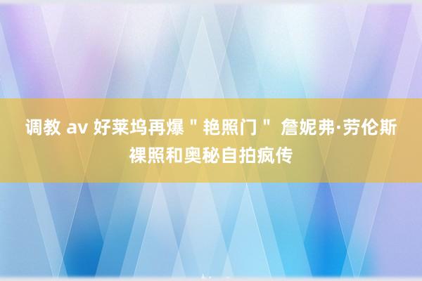 调教 av 好莱坞再爆＂艳照门＂ 詹妮弗·劳伦斯裸照和奥秘自拍疯传