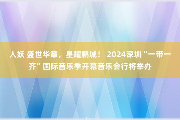 人妖 盛世华章，星耀鹏城！ 2024深圳“一带一齐”国际音乐季开幕音乐会行将举办