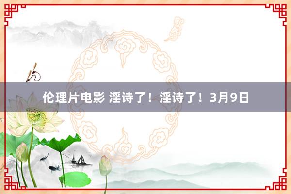 伦理片电影 淫诗了！淫诗了！3月9日