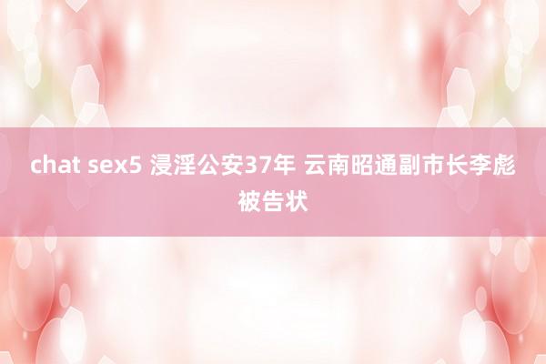 chat sex5 浸淫公安37年 云南昭通副市长李彪被告状