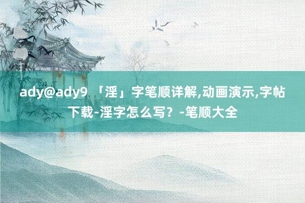 ady@ady9 「淫」字笔顺详解，动画演示，字帖下载-淫字怎么写？-笔顺大全