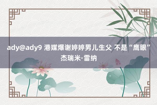 ady@ady9 港媒爆谢婷婷男儿生父 不是“鹰眼”杰瑞米·雷纳