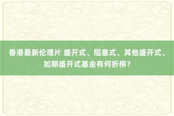 香港最新伦理片 盛开式、阻塞式、其他盛开式、如期盛开式基金有何折柳？