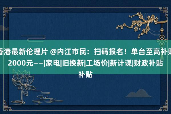 香港最新伦理片 @内江市民：扫码报名！单台至高补贴2000元——|家电|旧换新|工场价|新计谋|财政补贴