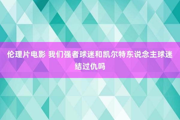 伦理片电影 我们强者球迷和凯尔特东说念主球迷结过仇吗