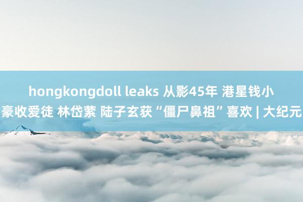 hongkongdoll leaks 从影45年 港星钱小豪收爱徒 林岱萦 陆子玄获“僵尸鼻祖”喜欢 | 大纪元