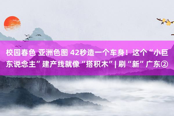 校园春色 亚洲色图 42秒造一个车身！这个“小巨东说念主”建产线就像“搭积木”| 刷“新”广东②