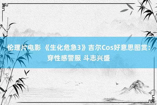 伦理片电影 《生化危急3》吉尔Cos好意思图赏：穿性感警服 斗志兴盛